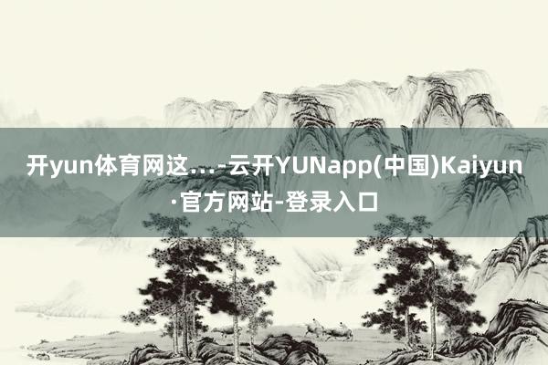 开yun体育网这…-云开YUNapp(中国)Kaiyun·官方网站-登录入口