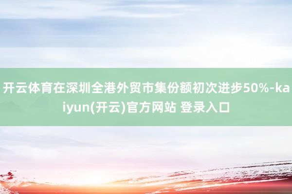 开云体育在深圳全港外贸市集份额初次进步50%-kaiyun(