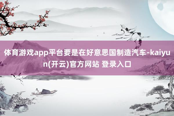 体育游戏app平台要是在好意思国制造汽车-kaiyun(开云