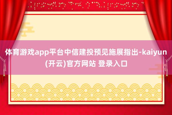 体育游戏app平台中信建投预见施展指出-kaiyun(开云)