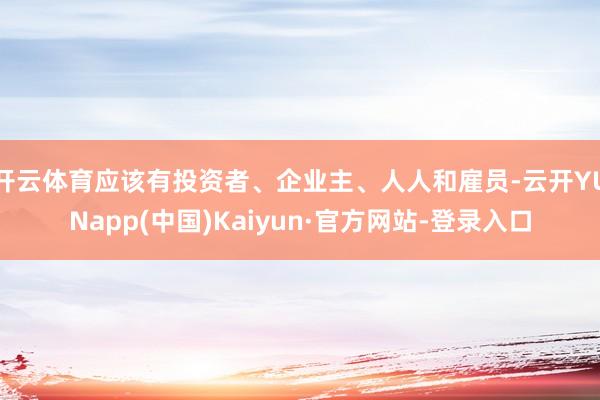 开云体育应该有投资者、企业主、人人和雇员-云开YUNapp(中国)Kaiyun·官方网站-登录入口