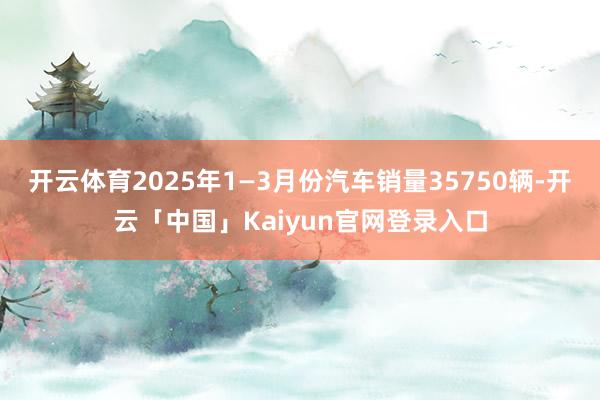 开云体育2025年1—3月份汽车销量35750辆-开云「中国
