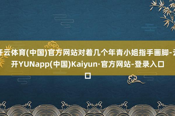 开云体育(中国)官方网站对着几个年青小姐指手画脚-云开YUNapp(中国)Kaiyun·官方网站-登录入口