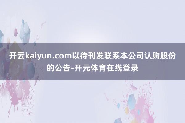开云kaiyun.com以待刊发联系本公司认购股份的公告-开