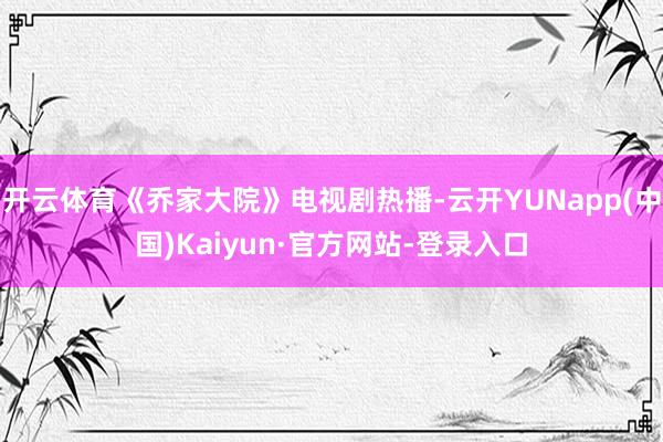 开云体育《乔家大院》电视剧热播-云开YUNapp(中国)Kaiyun·官方网站-登录入口
