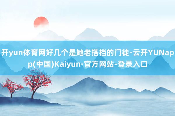 开yun体育网好几个是她老搭档的门徒-云开YUNapp(中国)Kaiyun·官方网站-登录入口