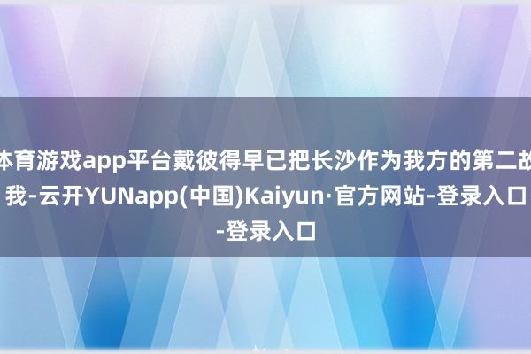 体育游戏app平台戴彼得早已把长沙作为我方的第二故我-云开YUNapp(中国)Kaiyun·官方网站-登录入口