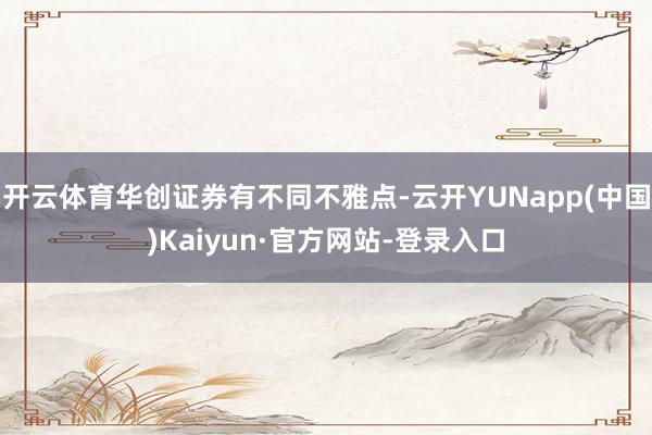 开云体育华创证券有不同不雅点-云开YUNapp(中国)Kaiyun·官方网站-登录入口