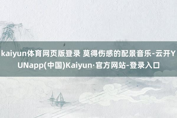 kaiyun体育网页版登录 莫得伤感的配景音乐-云开YUNapp(中国)Kaiyun·官方网站-登录入口
