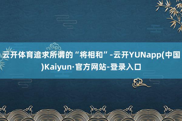 云开体育追求所谓的“将相和”-云开YUNapp(中国)Kaiyun·官方网站-登录入口