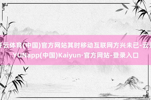 开云体育(中国)官方网站其时移动互联网方兴未已-云开YUNapp(中国)Kaiyun·官方网站-登录入口