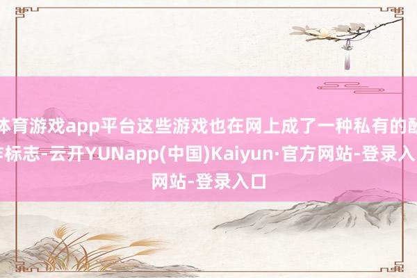 体育游戏app平台这些游戏也在网上成了一种私有的酬酢标志-云开YUNapp(中国)Kaiyun·官方网站-登录入口