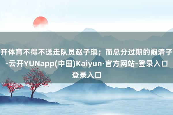云开体育不得不送走队员赵子琪；而总分过期的阚清子队-云开YUNapp(中国)Kaiyun·官方网站-登录入口