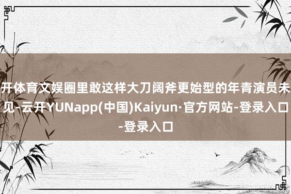 云开体育文娱圈里敢这样大刀阔斧更始型的年青演员未几见-云开YUNapp(中国)Kaiyun·官方网站-登录入口