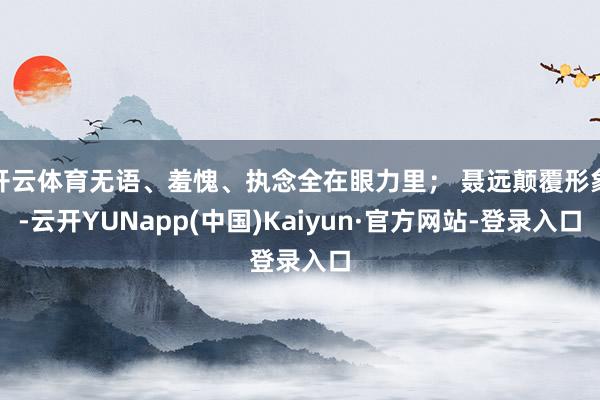 开云体育无语、羞愧、执念全在眼力里； 聂远颠覆形象-云开YUNapp(中国)Kaiyun·官方网站-登录入口