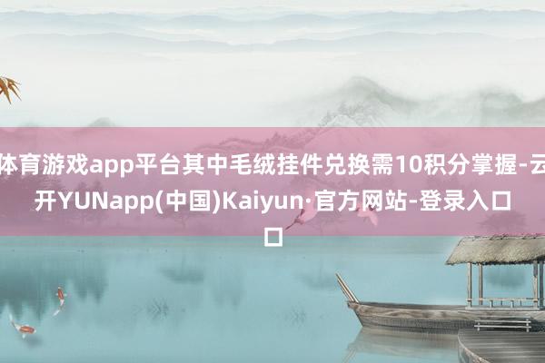 体育游戏app平台其中毛绒挂件兑换需10积分掌握-云开YUNapp(中国)Kaiyun·官方网站-登录入口