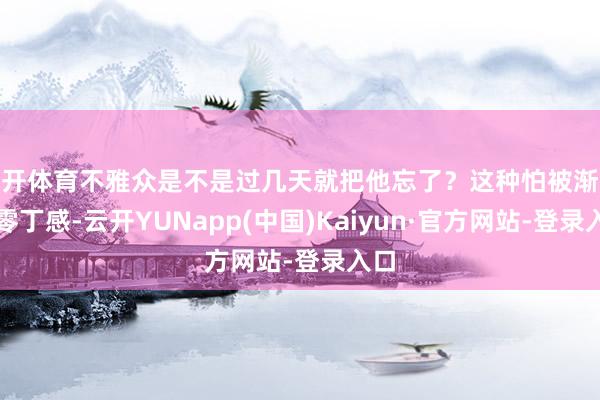 云开体育不雅众是不是过几天就把他忘了？这种怕被渐忘的零丁感-云开YUNapp(中国)Kaiyun·官方网站-登录入口