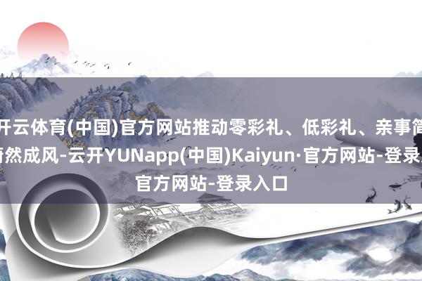 开云体育(中国)官方网站推动零彩礼、低彩礼、亲事简办蔚然成风-云开YUNapp(中国)Kaiyun·官方网站-登录入口