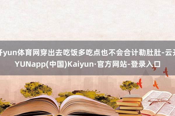 开yun体育网穿出去吃饭多吃点也不会合计勒肚肚-云开YUNapp(中国)Kaiyun·官方网站-登录入口