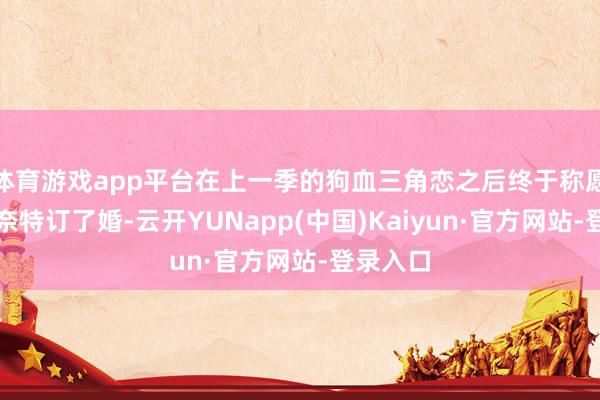体育游戏app平台在上一季的狗血三角恋之后终于称愿和渣男奈特订了婚-云开YUNapp(中国)Kaiyun·官方网站-登录入口