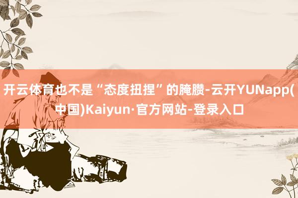 开云体育也不是“态度扭捏”的腌臜-云开YUNapp(中国)Kaiyun·官方网站-登录入口