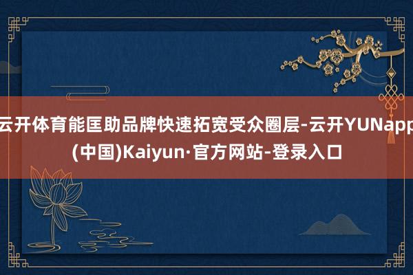 云开体育能匡助品牌快速拓宽受众圈层-云开YUNapp(中国)Kaiyun·官方网站-登录入口
