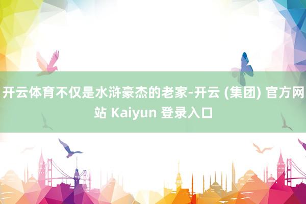 开云体育不仅是水浒豪杰的老家-开云 (集团) 官方网站 Kaiyun 登录入口