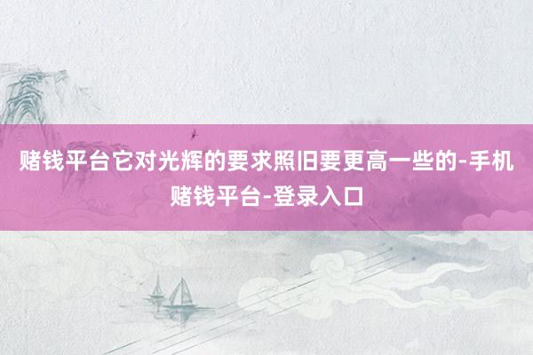 赌钱平台它对光辉的要求照旧要更高一些的-手机赌钱平台-登录入口