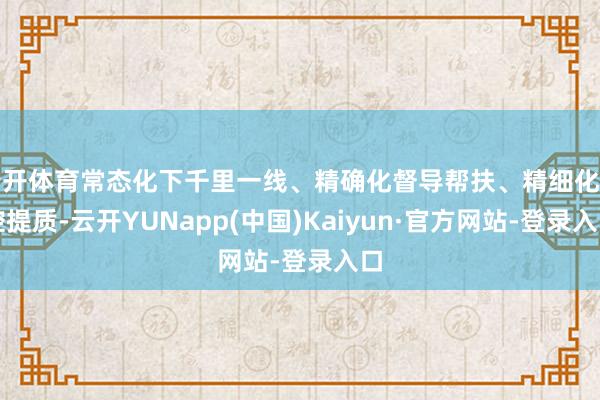 云开体育常态化下千里一线、精确化督导帮扶、精细化管控提质-云开YUNapp(中国)Kaiyun·官方网站-登录入口