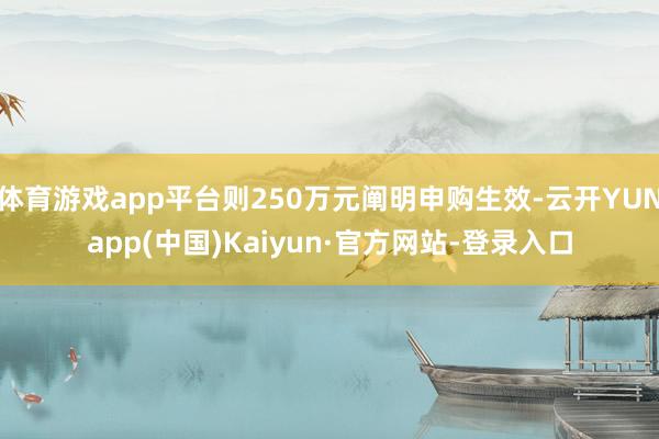 体育游戏app平台则250万元阐明申购生效-云开YUNapp(中国)Kaiyun·官方网站-登录入口