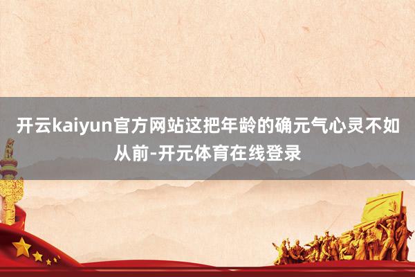 开云kaiyun官方网站这把年龄的确元气心灵不如从前-开元体