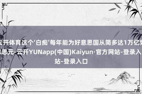 云开体育这个‘白痴’每年能为好意思国从简多达1万亿好意思元-云开YUNapp(中国)Kaiyun·官方网站-登录入口