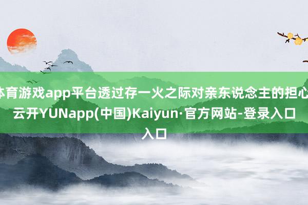 体育游戏app平台透过存一火之际对亲东说念主的担心-云开YUNapp(中国)Kaiyun·官方网站-登录入口