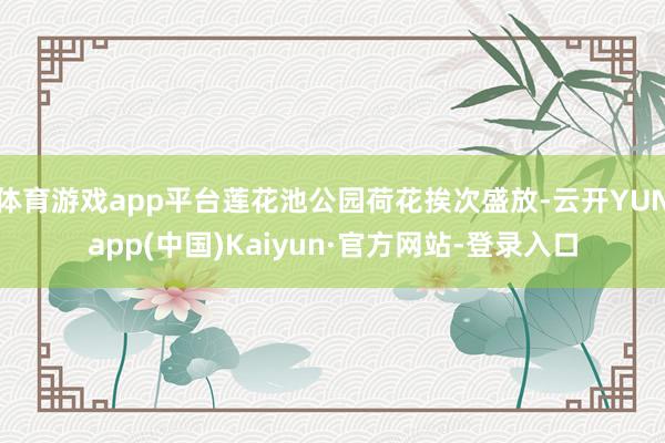 体育游戏app平台莲花池公园荷花挨次盛放-云开YUNapp(中国)Kaiyun·官方网站-登录入口
