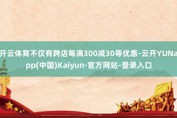 开云体育不仅有跨店每满300减30等优惠-云开YUNapp(中国)Kaiyun·官方网站-登录入口