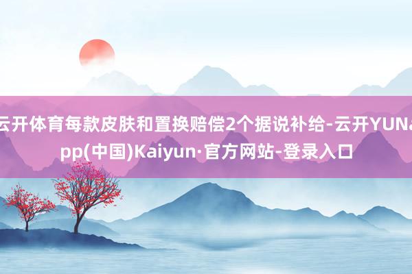 云开体育每款皮肤和置换赔偿2个据说补给-云开YUNapp(中国)Kaiyun·官方网站-登录入口