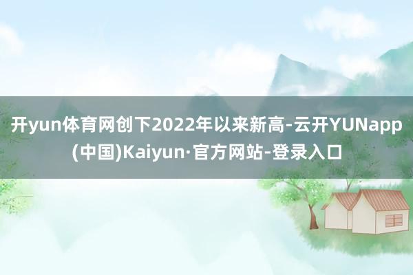 开yun体育网创下2022年以来新高-云开YUNapp(中国)Kaiyun·官方网站-登录入口