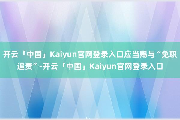 开云「中国」Kaiyun官网登录入口应当赐与“免职追责”-开
