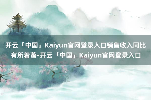 开云「中国」Kaiyun官网登录入口销售收入同比有所着落-开