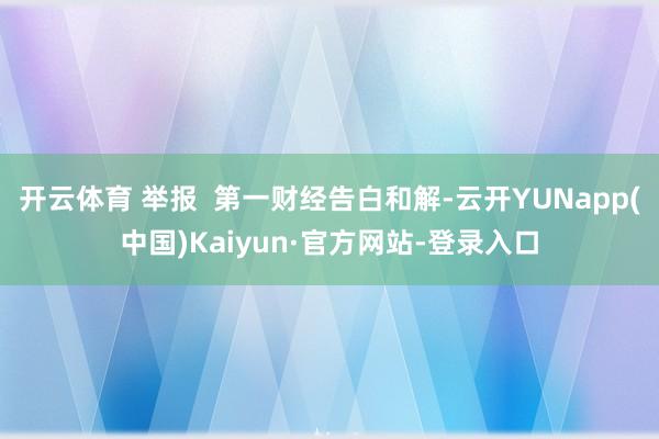 开云体育 举报  第一财经告白和解-云开YUNapp(中国)Kaiyun·官方网站-登录入口