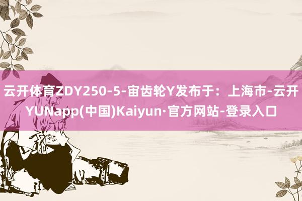 云开体育ZDY250-5-宙齿轮Y发布于：上海市-云开YUNapp(中国)Kaiyun·官方网站-登录入口