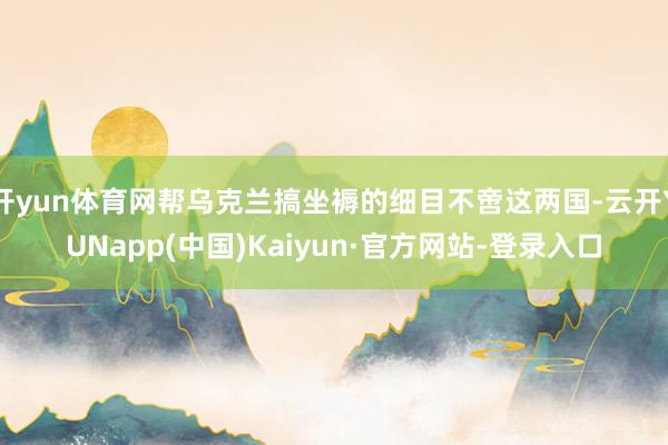 开yun体育网帮乌克兰搞坐褥的细目不啻这两国-云开YUNapp(中国)Kaiyun·官方网站-登录入口