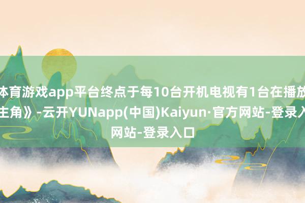 体育游戏app平台终点于每10台开机电视有1台在播放《主角》-云开YUNapp(中国)Kaiyun·官方网站-登录入口