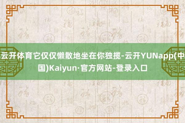 云开体育它仅仅懒散地坐在你独揽-云开YUNapp(中国)Kaiyun·官方网站-登录入口