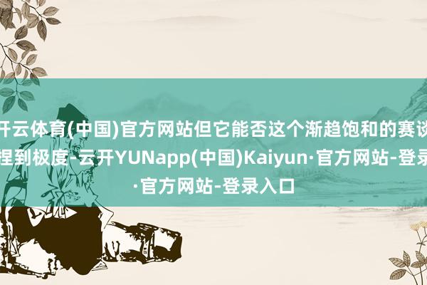 开云体育(中国)官方网站但它能否这个渐趋饱和的赛谈中坚捏到极度-云开YUNapp(中国)Kaiyun·官方网站-登录入口