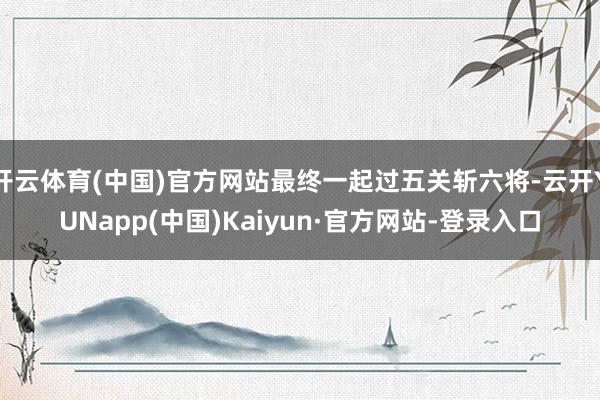 开云体育(中国)官方网站最终一起过五关斩六将-云开YUNapp(中国)Kaiyun·官方网站-登录入口