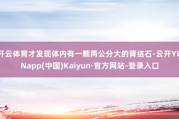 开云体育才发现体内有一颗两公分大的肾结石-云开YUNapp(中国)Kaiyun·官方网站-登录入口