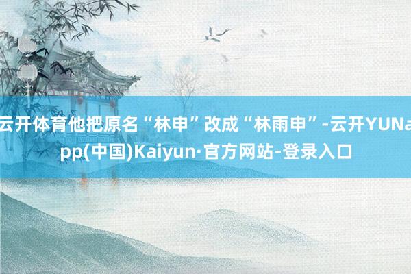 云开体育他把原名“林申”改成“林雨申”-云开YUNapp(中国)Kaiyun·官方网站-登录入口