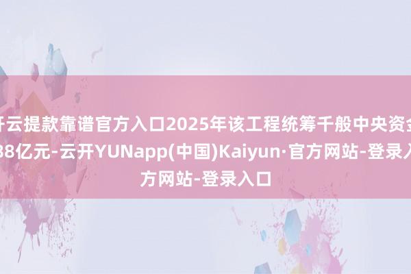开云提款靠谱官方入口2025年该工程统筹千般中央资金约88亿元-云开YUNapp(中国)Kaiyun·官方网站-登录入口