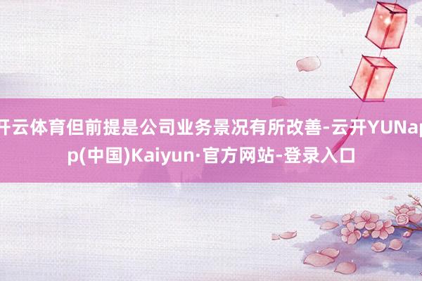 开云体育但前提是公司业务景况有所改善-云开YUNapp(中国)Kaiyun·官方网站-登录入口